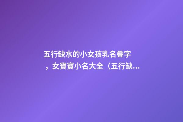 五行缺水的小女孩乳名疊字，女寶寶小名大全（五行缺水的女孩乳名疊用名）